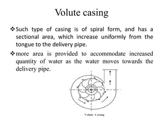 Volute casing
Such type of casing is of spiral form, and has a
sectional area, which increase uniformly from the
tongue to the delivery pipe.
more area is provided to accommodate increased
quantity of water as the water moves towards the
delivery pipe.
 