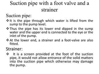 Suction pipe with a foot valve and a
strainer
Suction pipe:
It is the pipe through which water is lifted from the
sump to the pump level.
Thus the pipe has its lower end dipped in the sump
water and the upper end is connected to the eye or the
inlet of the pump.
At the lower end, a strainer and a foot-valve are also
fitted.
Strainer:
 It is a screen provided at the foot of the suction
pipe, it would not allow entrance of the solid matters
into the suction pipe which otherwise may damage
the pump.
 