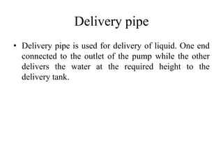 Delivery pipe
• Delivery pipe is used for delivery of liquid. One end
connected to the outlet of the pump while the other
delivers the water at the required height to the
delivery tank.
 