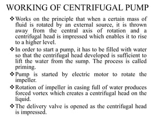 WORKING OF CENTRIFUGAL PUMP
Works on the principle that when a certain mass of
fluid is rotated by an external source, it is thrown
away from the central axis of rotation and a
centrifugal head is impressed which enables it to rise
to a higher level.
In order to start a pump, it has to be filled with water
so that the centrifugal head developed is sufficient to
lift the water from the sump. The process is called
priming.
Pump is started by electric motor to rotate the
impeller.
Rotation of impeller in casing full of water produces
forced vortex which creates a centrifugal head on the
liquid.
The delivery valve is opened as the centrifugal head
is impressed.
 