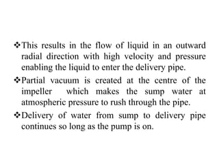 This results in the flow of liquid in an outward
radial direction with high velocity and pressure
enabling the liquid to enter the delivery pipe.
Partial vacuum is created at the centre of the
impeller which makes the sump water at
atmospheric pressure to rush through the pipe.
Delivery of water from sump to delivery pipe
continues so long as the pump is on.
 