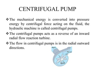 CENTRIFUGAL PUMP
The mechanical energy is converted into pressure
energy by centrifugal force acting on the fluid, the
hydraulic machine is called centrifugal pumps.
The centrifugal pumps acts as a reverse of an inward
radial flow reaction turbine.
The flow in centrifugal pumps is in the radial outward
directions.
 