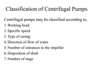Classification of Centrifugal Pumps
Centrifugal pumps may be classified according to,
1.Working head
2.Specific speed
3.Type of casing
4.Direction of flow of water
5.Number of entrances to the impeller
6.Disposition of shaft
7.Number of stage
 