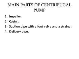 MAIN PARTS OF CENTRIFUGAL
PUMP
1. Impeller.
2. Casing.
3. Suction pipe with a foot valve and a strainer.
4. Delivery pipe.
 