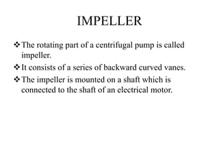 IMPELLER
The rotating part of a centrifugal pump is called
impeller.
It consists of a series of backward curved vanes.
The impeller is mounted on a shaft which is
connected to the shaft of an electrical motor.
 