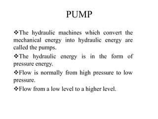 PUMP
The hydraulic machines which convert the
mechanical energy into hydraulic energy are
called the pumps.
The hydraulic energy is in the form of
pressure energy.
Flow is normally from high pressure to low
pressure.
Flow from a low level to a higher level.
 