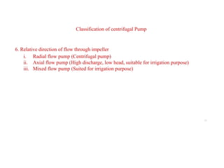 10
Classification of centrifugal Pump
6. Relative direction of flow through impeller
i. Radial flow pump (Centrifugal pump)
ii. Axial flow pump (High discharge, low head, suitable for irrigation purpose)
iii. Mixed flow pump (Suited for irrigation purpose)
 