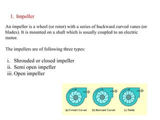14
1. Impeller
An impeller is a wheel (or rotor) with a series of backward curved vanes (or
blades). It is mounted on a shaft which is usually coupled to an electric
motor.
The impellers are of following three types:
i. Shrouded or closed impeller
ii. Semi open impeller
iii. Open impeller
 