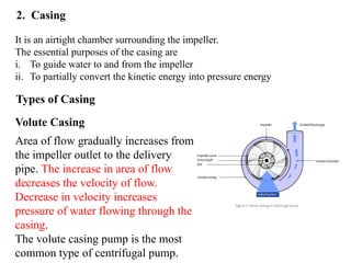 16
2. Casing
Types of Casing
It is an airtight chamber surrounding the impeller.
The essential purposes of the casing are
i. To guide water to and from the impeller
ii. To partially convert the kinetic energy into pressure energy
Volute Casing
Area of flow gradually increases from
the impeller outlet to the delivery
pipe. The increase in area of flow
decreases the velocity of flow.
Decrease in velocity increases
pressure of water flowing through the
casing.
The volute casing pump is the most
common type of centrifugal pump.
 