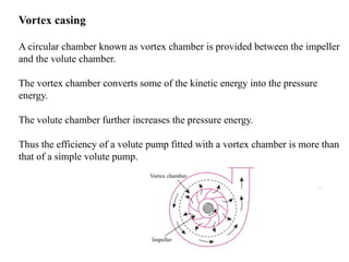 17
Vortex casing
A circular chamber known as vortex chamber is provided between the impeller
and the volute chamber.
The vortex chamber converts some of the kinetic energy into the pressure
energy.
The volute chamber further increases the pressure energy.
Thus the efficiency of a volute pump fitted with a vortex chamber is more than
that of a simple volute pump.
 