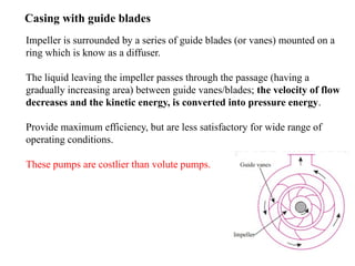 18
Casing with guide blades
Impeller is surrounded by a series of guide blades (or vanes) mounted on a
ring which is know as a diffuser.
The liquid leaving the impeller passes through the passage (having a
gradually increasing area) between guide vanes/blades; the velocity of flow
decreases and the kinetic energy, is converted into pressure energy.
Provide maximum efficiency, but are less satisfactory for wide range of
operating conditions.
These pumps are costlier than volute pumps.
 