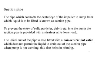 19
Suction pipe
The pipe which connects the center/eye of the impeller to sump from
which liquid is to be lifted is known as suction pipe.
To prevent the entry of solid particles, debris etc. into the pump the
suction pipe is provided with a strainer at its lower end.
The lower end of the pipe is also fitted with a non-return foot valve
which does not permit the liquid to drain out of the suction pipe
when pump is not working; this also helps in priming.
 