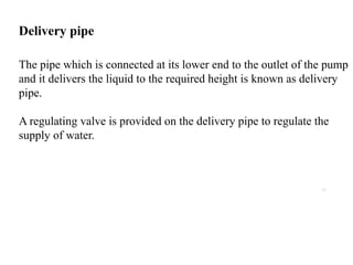 20
Delivery pipe
The pipe which is connected at its lower end to the outlet of the pump
and it delivers the liquid to the required height is known as delivery
pipe.
A regulating valve is provided on the delivery pipe to regulate the
supply of water.
 