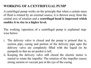 22
A centrifugal pump works on the principle that when a certain mass
of fluid is rotated by an external source, it is thrown away from the
central axis of rotation and a centrifugal head is impressed which
enables it to rise to a higher level.
The working /operation of a centrifugal pump is explained step-
wise below:
i. The delivery valve is closed and the pump is primed that is,
suction pipe, casing and portion of the delivery pipe upto the
delivery valve are completely filled with the liquid (to be
pumped) so that no air pocket is left.
ii. Keeping the delivery valve still closed the electric motor is
started to rotate the impeller. The rotation of the impeller causes
strong suction or vaccum just at the eye of the casing
WORKING OF A CENTRIFUGAL PUMP
 