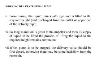 24
v. From casing, the liquid passes into pipe and is lifted to the
required height (and discharged from the outlet or upper end
of the delivery pipe).
vi. So long as motion is given to the impeller and there is supply
of liquid to be lifted the process of lifting the liquid to the
required height remains continuous
vii.When pump is to be stopped the delivery valve should be
first closed, otherwise there may be some backflow from the
reservoir.
WORKING OF A CENTRIFUGAL PUMP
 