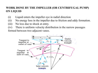 (i) Liquid enters the impeller eye in radial direction
(ii) No energy loss in the impeller due to friction and eddy formation.
(iii) No loss due to shock at entry.
(iv) There is uniform velocity distribution in the narrow passages
formed between two adjacent vanes.
WORK DONE BY THE IMPELLER (OR CENTRIFUGAL PUMP)
ON LIQUID
 