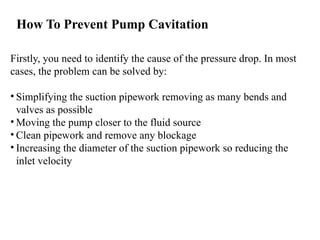 How To Prevent Pump Cavitation
Firstly, you need to identify the cause of the pressure drop. In most
cases, the problem can be solved by:
• Simplifying the suction pipework removing as many bends and
valves as possible
• Moving the pump closer to the fluid source
• Clean pipework and remove any blockage
• Increasing the diameter of the suction pipework so reducing the
inlet velocity
 