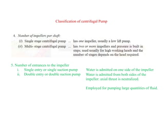 9
Classification of centrifugal Pump
5. Number of entrances to the impeller
i. Single entry or single suction pump Water is admitted on one side of the impeller
ii. Double entry or double suction pump Water is admitted from both sides of the
impeller: axial thrust is neutralized.
Employed for pumping large quantities of fluid.
 