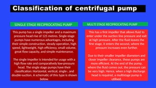 Classification of centrifugal pump
This pump has a single impeller and a maximum
pressure head rise of 125 metres. Single-stage
pumps have numerous advantages, including
their simple construction, steady operation, high
speed, lightweight, high efficiency, small volume,
great flow capacity, and simple maintenance.
The single impeller is intended for usage with a
high flow rate and comparatively low-pressure
head. The single stage pumps have their
classification: Horizontal, vertical, single-, and
double-suction. A schematic of this type is shown
below.
This has a first impeller that allows fluid to
enter under the suction line pressure and exit
at high pressure. After the fluid leaves the
first stage, it enters the second, where the
pressure increases even further.
Due to their smaller impeller diameters and
closer impeller clearance, these pumps are
more efficient. At the end of the pump,
where the fluid comes out, the pressure can
be very high. Hence, when a high discharge
head is required, a multistage pump is
utilised.
SINGLE STAGE RECIPROCATING PUMP MULTI STAGE RECIPROCATING PUMP
 
