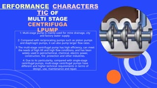 ERFORMANCE CHARACTERS
TIC OF
MULTI STAGE
CENTRIFUGA
LPUMP
1: Multi-stage pump is mainly used for mine drainage, city
and factory water supply.
2: Compared with reciprocating pumps such as piston pumps
and diaphragm pumps, it can also pump larger flow rates.
3: The multi-stage centrifugal pump has high efficiency, can meet
the needs of high lift and high flow conditions, and has been
widely used in petrochemical, chemical, electric power,
construction, fire protection and other industries.
4: Due to its particularity, compared with single-stage
centrifugal pumps, multi-stage centrifugal pumps have
different and higher technical requirements in terms of
design, use, maintenance and repair.
 
