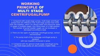 WORKING
PRINCIPLE OF
MULTI STAGE
CENTRIFUGALPUMP
1: Compared with single-stage pumps, multi-stage centrifugal
pumps have the difference that multi-stage pumps have more
than two impellers, which can absorb water and pressurize water
in stages in multiple stages, thus lifting water to a high position
The number of pump impeller stages can be increased or
decreased according to need.
2: There are two types of multistage centrifugal pumps, vertical
and horizontal
3: The pump shaft of the multistage centrifugal pump is
equipped
with two impellers connected in series
4: Compared with the general single-stage centrifugal pump,
the multi-stage pump can also achieve a higher head.
 