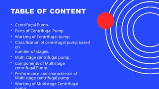 TABLE OF CONTENT
• Centrifugal Pump.
• Parts of Centrifugal Pump.
• Working of Centrifugal pump
• Classification of centrifugal pump based
on
number of stages.
• Multi stage centrifugal pump.
• Components of Multistage
centrifugal Pump.
• Performance and characterstic of
Multi stage centrifugal pump
• Working of Multistage Centrifugal
 