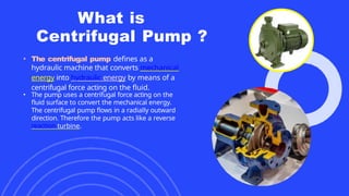 What is
Centrifugal Pump ?
• The centrifugal pump defines as a
hydraulic machine that converts mechanical
energy into hydraulic energy by means of a
centrifugal force acting on the fluid.
• The pump uses a centrifugal force acting on the
fluid surface to convert the mechanical energy.
The centrifugal pump flows in a radially outward
direction. Therefore the pump acts like a reverse
reaction turbine.
 
