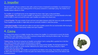 2. Impeller
The term impeller refers to a wheel or rotor with a series of vanes or backward-curved blades. It is connected to an
electric motor's shaft. This is the rotating portion of the pump contained in a watertight casing. The rotation of an
impeller imparts velocity to a fluid.
The impeller of a centrifugal pump can be categorized into three major types as discussed below:
1. Open Impeller: The vanes of an open impeller are attached to a central hub which is mounted directly to the shaft.
Since no walls or covers surround the vanes, open impellers are weaker than closed ones.
2. Closed Impeller: This type consists of back and front cover plates between which the vanes are usually sandwiched.
These impellers have double or single inlets and are commonly installed in radial flow pumps.
3. Semi-Open Impeller: A back-wall cover plate on semi-open impellers powers the van mechanically while leaving the
other side open. Medium-sized pumps employ semi-open impellers.
4. Casing
The casing of the pump is an airtight chamber that encloses the impeller. It is constructed to convert the kinetic
energy of the water discharged at the outlet to pressure energy before entering the delivery pipe. The casing is
also of three types which are discussed below.
•Volute Casing: This kind of casing has an impeller surrounding it. Such a casing offers a gradual rise in the flow
area, which increases water pressure and decreases its velocity.
•Vortex Casing: A circular chamber is inserted between the casing and the impeller. The fluid generated by the
impeller passes through the vortex chamber, followed by the volute casing. The vortex casing has a higher
efficiency than the volute casing.
• Casing with Guide Blades: The impeller is surrounded by the blades in this casing. These blades are positioned
to allow water from the impeller to enter the guide vane without shock and eventually arrive at the delivery with
increased pressure.
 