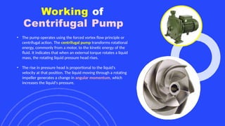 Working of
Centrifugal Pump
• The pump operates using the forced vortex flow principle or
centrifugal action. The centrifugal pump transforms rotational
energy, commonly from a motor, to the kinetic energy of the
fluid. It indicates that when an external torque rotates a liquid
mass, the rotating liquid pressure head rises.
• The rise in pressure head is proportional to the liquid's
velocity at that position. The liquid moving through a rotating
impeller generates a change in angular momentum, which
increases the liquid's pressure.
 