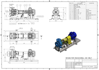 SECTION A-A ( 1 : 5 )
1
1
2
2
3
3
4
4
5
5
6
6
7
7
8
8
A A
B B
C C
D D
E E
F F
1
A2
CENTRIFUGAL PUMP ASSEMBLY
State Changes Date Name
Drawn
Checked
Standard
Date Name
16/04/2018 AugustoBro
PARTS LIST
DESCRIPTION
PART NUMBER
QTY
ITEM
CENTRIFUGAL PUMP N 32 - 125
1
1
BASE PUMP
1
2
MOTOR COUPLING
1
3
PUMP PROTECTION
1
4
MOTOR
1
5
Hex Nut
DIN 934 - M12
6
6
Spring Washer
DIN 128 - A12
6
7
Washer
DIN 125 - A 13
12
8
Hex-Head Bolt
DIN 933 - M12 x 40
6
9
Hex-Head Bolt
DIN 933 - M8 x 35
4
12
Washers for hexagon bolts
DIN 126 - 9
4
13
Spring Washer
DIN 128 - A8
4
14
Hex Nut
DIN 934 - M8
4
15
Hex-Head Bolt
DIN 933 - M6 x 16
2
10
Hex Nut
DIN 934 - M6
2
11
A A
850
227
10
330
280
200 450 200
n18 (4x)
367
227
367
80
112
140
115
367
380
850
1 2 5
10 11
4
9
8
7
6
3
12 13 14 15
DESIGN FOR EDUCACIONAL USE ONLY
15
50
50
INTAKE
DISCHARGE
n140 DN32
n
165
DN50
 