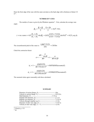 Draw the front edge of the vane with the same curvature as the back edge with a thickness of about 1/8
in14
.
NUMBER OF VANES
The number of vanes is given by the Pfleiderer equation15
. First, calculate the average vane
angle:
β
β β
m =
+
=
+
=
1 2 0
2
13 20
2
165. ; then,
z no vanes
D D
D D
saym= =
+
−
=
+
−
=. . sin ( . )
( . . )
( . . )
sin . . , , .65 65
135 7 312
135 7 312
165 6 21 6
2 1
2 1
0
β
The circumferential pitch of the vanes is:
( )( . )
( )
.
π 7 312
6
383= in
Check the contraction factor:
ε
π
β
π π β
=
−
= −
D
zt
D
zt
D
sin
sin
1
ε
π1 01
6 0125
7 31 13
0855 085= − =
( )( . )
( . ) sin
. ( . )assumed
ε
π2 01
6 0125
1350 20
0 948 0 925= − =
( )( . )
( . ) sin
. ( . )assumed
The assumed values agree reasonably with those calculated.
SUMMARY
Diameter of suction flange, Dsu ------------------------------- 10in
Velocity in suction flange, Vsu ---------------------------------10.22 ft/s
Shaft diameter, Ds -----------------------------------------------------------------------2 1/8 in
Impeller hub diameter, DH --------------------------------------2 ½ in
Impeller eye diameter, D0 --------------------------------------7 5/16 in
Velocity through impeller eye,V0-------------------------------11 ft/s
Diameter of inlet vane edge, D1--------------------------------7 5/16 in
Velocity at inlet vane edge, V1 = Vr1 ---------------------------12 ft/s
14
Church, p. 115.
15
Id.
10
 