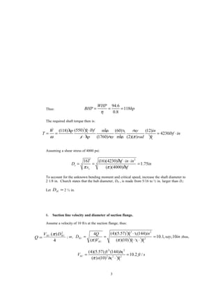 Thus:
94.6
118
0.8
WHP
BHP hp
η
= = =
The required shaft torque then is:
(550)(118) min (60) (12)
4230
(1760) min (2)( )
ft lbfW hp s rev in
T lbf in
s hp rev rad ftω π
⋅
= = = ⋅
⋅
&
Assuming a shear stress of 4000 psi:
2
33
16 (16)(4230)
1.75
( )(4000)
s
s
T lbf in in
D in
s lbfπ π
⋅ ⋅
= = =
To account for the unknown bending moment and critical speed, increase the shaft diameter to
2 1/8 in. Church states that the hub diameter, DH , is made from 5/16 to ½ in. larger than Ds:
Let DH = 2 ½ in.
6. Suction line velocity and diameter of suction flange.
Assume a velocity of 10 ft/s at the suction flange; thus:
Q
V DSU SU
=
( )π 2
4
; or,
3 2
2
(4)(5.57) (144)4
10.1, ,10
( ) ( )(10)
SU
SU
ft s inQ
D say in
V ft s ftπ π
⋅
= = =
⋅ ⋅
;thus,
3 2
2 2 2
(4)(5.57) (144)
10.2 /
( ) (10)
SU
ft in
V ft s
s in ftπ
= =
⋅
3
 