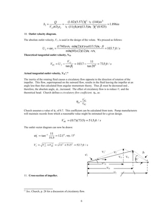 3 2
2 2
2 2 2
(1.02)(5.57) (144)
1.896
(11) ( )(13.5) (0.925)r
ft s inQ
b in
V D s ft in ftπ ε π
⋅ ⋅
= = =
⋅ ⋅
10. Outlet velocity diagram.
The absolute outlet velocity, V2 , is used in the design of the volute. We proceed as follows:
2 2
(1760) min(2)( ) (13.5)
103.7 /
min(60) (2)(12)
rev rad in ft
U r ft s
s in rev
π
ω
⋅ ⋅
= = =
⋅
Theoretical tangential outlet velocity, Vθ2.
V U
V
ft s
r
θ
β2 2
2
2
01037
11
20
735= − = − =
tan
.
tan
. /
Actual tangential outlet velocity, Vθ2’.11
The inertia of the rotating fluid causes a circulatory flow opposite to the direction of rotation of the
impeller. This flow, superimposed on the outward flow, results in the fluid leaving the impeller at an
angle less than that calculated from angular momentum theory. Thus β2 must be decreased and ,
therefore, the absolute angle, α2 , increased. The effect of circulatory flow is to reduce V2 and the
theoretical head. Church defines a circulatory flow coefficient, ηθ , as:
'
2
2
V
V
θ
θ
θ
η =
Church assumes a value of η∞ of 0.7. This coefficient can be calculated from tests. Pump manufacturers
will maintain records from which a reasonable value might be estimated for a given design.
V ft sθ2 0 7 735 515'
( . )( . ) . /= =
The outlet vector diagram can now be drawn:
α2
1 011
515
121'
tan
.
.= =−
, say, 130
V V V ft sr2 2
2
2
2 2 2
11 515 52 7' '
. . /= + = + =θ
11. Cross-section of impeller.
11
See, Church, p. 28 for a discussion of circulatory flow.
6
V’θ2
Vθ2
U2
α'2
α2
Vr2 Vr2
β2’
β2V2’ V2
 