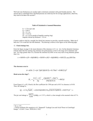 Wall and vane thicknesses are usually made a minimum consistent with good foundry practice. The
stresses due to centrifugal force and fluid pressure are relatively low for average applications; otherwise,
they need to be taken into account12
.
Table of Calculated or Assumed Dimensions
b1 = 1.75 in per side
b2 = 1.90 in
D2 = 13 ½ in
D0 = 7 5/16 in
Dr = 8 ½ in (to outside of impeller wearing ring)
Impeller shroud tip thickness - 3/16 in
Connect outlet to inlet by a straight line faired into entrance to provide a smooth transition. Make tip of
hub core 3/16 in and fair into hub diameter. The drawing is shown in the figure on the following page.
12. Check leakage loss.
From the figure on page 8, the mean diameter of the clearance is 8 ½ in. Let s be the diametral clearance.
Church states that the wearing ring clearance for good practice is 0.01 in for rings of 6 in diameter and
less. For rings greater than 6 in, increase the clearance by 0.001 in for every inch of ring diameter greater
than 6 in:
s D say in= + − = + − =0 010 6 0 001 0 010 85 6 0 001 0 0125 0 013. ( )( . ) . ( . )( . ) . , , .
The clearance area is:
2 2
/ 2 ( / 2)(8.5)(0.013) 0.174 0.00121A Ds in ftπ π= = = =
Head across the rings13
:
H
U U
g
ftL =
−
=
−
=
3
4 2
3 1037 56 2
4 2 32 2
8852
2
1
2 2 2
( )( . . )
( )( )( . )
.
From Figure 6-1, p 92, Church, the flow coefficient for 1760 rpm and a 0.013 in clearance is 0.410.
Thus, the leakage is:
Q CA gH ft sL L= = =2 0 410 0 00121 2 32 2 88 5 0 0375 3
( . )( . ) ( )( . )( . ) . /
The per cent leakage is
0 075
558
100
.
.
( ) ; or 1.35 %, which is, close enough to the assumed value of 2 %.
12
Id,, p. 152.
13
Church attributes this equation to A.J. Stepanoff: “Leakage Loss and Axial Thrust in Centrifugal
Pumps,” A.S.M.E. Trans., HYD-54-5, 1932.
7
 