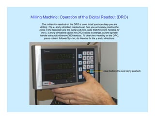 Milling Machine: Operation of the Digital Readout (DRO)
The z-direction readout on the DRO is used to tell you how deep you are
drilling. The x- and y-direction readouts can help you accurately position the
holes in the faceplate and the pump exit hole. Note that the crank handles for
the x, y and z directions cause the DRO values to change, but the spindle
handle does not influence DRO readout. To clear the x-reading on the DRO,
press <clear> followed by <x>; do likewise for the y and z directions.
clear button (the one being pushed)
 