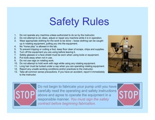 Safety RulesSafety Rules
1. Do not operate any machine unless authorized to do so by the instructor.
2 D t tt t t il l dj t i hi hil it i i ti2. Do not attempt to oil, clean, adjust or repair any machine while it is in operation.
3. Wear appropriate clothing for the work to be done – loose clothing can be caught
up in rotating equipment, pulling you into the equipment.
4. No “horse play” is allowed in the lab.
5. To prevent tripping or cutting a foot, keep floor clear of scraps, chips and supplies.
6 Turn off the equipment you are using before leaving it6. Turn off the equipment you are using before leaving it.
7. Safety glasses or a face shield must be worn when using tools or equipment.
8. Put tools away when not in use.
9. Do not use rags on rotating work.
10. Do not attempt to hold work with rags while using any rotating equipment.
11. Long hair must be tucked under a cap when you are operating rotating equipment.
12. Report any unsafe working conditions and/or practices to the instructor.
13. Take all common sense precautions. If you have an accident, report it immediately
to the instructor.
Do not begin to fabricate your pump until you have
carefully read the operating and safety instructions
above and agree to operate the equipment in a
responsible manner. You must sign the safety
contract before beginning fabrication.
 