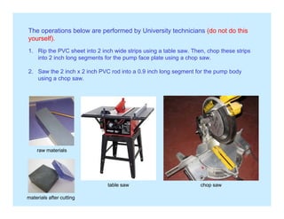 The operations below are performed by University technicians (do not do this
yourself).yourself).
1. Rip the PVC sheet into 2 inch wide strips using a table saw. Then, chop these strips
into 2 inch long segments for the pump face plate using a chop saw.
2. Saw the 2 inch x 2 inch PVC rod into a 0.9 inch long segment for the pump body
using a chop saw.
raw materialsraw materials
table saw chop saw
materials after cutting
 