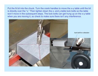 Put the N bit into the chuck. Turn the crank handles to move the x-y table until the bit
is directly over the “x.” Then tighten down the x- and y-table lock bolts so the table
won’t move in the subsequent steps The lock bolts can get hung up on the x-y tablewon t move in the subsequent steps. The lock bolts can get hung up on the x y table
when you are moving it, so check to make sure there isn’t any interference.
lock bolt for x-directionoc bo t o d ect o
 