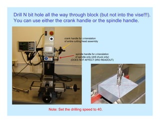 Drill N bit hole all the way through block (but not into the vise!!!).
You can use either the crank handle or the spindle handle.p
crank handle for z translationcrank handle for z-translation
of entire cutting head assembly
spindle handle for z translationspindle handle for z-translation
of spindle only (drill chuck only)
(DOES NOT AFFECT DRO READOUT)
Note: Set the drilling speed to 40.
 