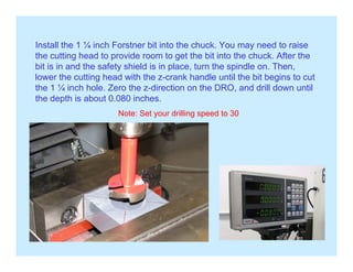 Install the 1 ¼ inch Forstner bit into the chuck. You may need to raise
the cutting head to provide room to get the bit into the chuck. After the
bit is in and the safety shield is in place, turn the spindle on. Then,
lower the cutting head with the z-crank handle until the bit begins to cut
h 1 ¼ i h h l Z h di i h DRO d d ill d ilthe 1 ¼ inch hole. Zero the z-direction on the DRO, and drill down until
the depth is about 0.080 inches.
Note: Set your drilling speed to 30
 