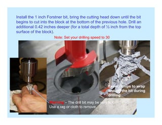 Install the 1 inch Forstner bit, bring the cutting head down until the bit
begins to cut into the block at the bottom of the previous hole. Drill anbegins to cut into the block at the bottom of the previous hole. Drill an
additional 0.42 inches deeper (for a total depth of ½ inch from the top
surface of the block).
Note: Set your drilling speed to 30y g p
Expect chips to wrap
Warning The drill bit may be very hot
Expect chips to wrap
around the bit during
drilling
Warning – The drill bit may be very hot.
Use a rag or cloth to remove.
 