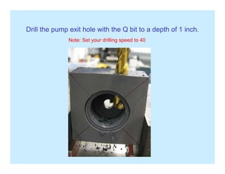 Drill the pump exit hole with the Q bit to a depth of 1 inch.p p p
Note: Set your drilling speed to 40
 