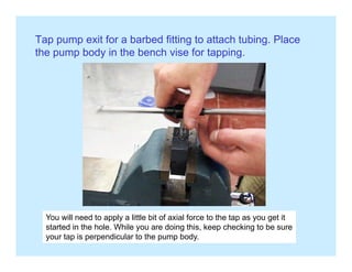 Tap pump exit for a barbed fitting to attach tubing. Place
th b d i th b h i f t ithe pump body in the bench vise for tapping.
You will need to apply a little bit of axial force to the tap as you get itpp y p y g
started in the hole. While you are doing this, keep checking to be sure
your tap is perpendicular to the pump body.
 