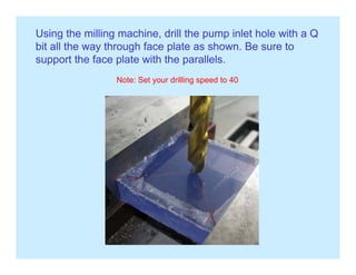 Using the milling machine, drill the pump inlet hole with a Q
bit all the way through face plate as shown. Be sure toy g p
support the face plate with the parallels.
Note: Set your drilling speed to 40
 
