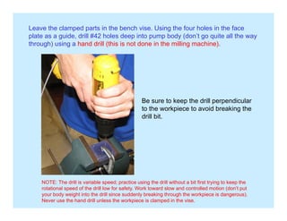 Leave the clamped parts in the bench vise. Using the four holes in the face
plate as a guide, drill #42 holes deep into pump body (don’t go quite all the way
through) using a hand drill (this is not done in the milling machine).
Be sure to keep the drill perpendicular
to the workpiece to avoid breaking the
drill bit.
NOTE: The drill is variable speed; practice using the drill without a bit first trying to keep the
rotational speed of the drill low for safety. Work toward slow and controlled motion (don’t put
your body weight into the drill since suddenly breaking through the workpiece is dangerous).
Never use the hand drill unless the workpiece is clamped in the vise.
 