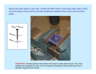 Mount the face plate in the vise. Chase the #42 holes in the face plate with a 5/32
inch bit using a hand drill to provide clearance between the screw and the face
plateplate.
dhole > dscrew
d
dscrew
dhole
Important: Oversizing these holes allows the screws to easily slide through. The o-ring
between the faceplate and body can’t be properly compressed unless these holes have a
diameter larger than the screws.
 