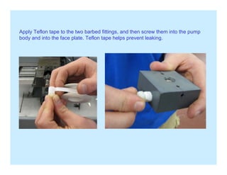 Apply Teflon tape to the two barbed fittings and then screw them into the pumpApply Teflon tape to the two barbed fittings, and then screw them into the pump
body and into the face plate. Teflon tape helps prevent leaking.
 