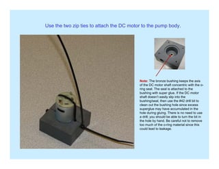 Use the two zip ties to attach the DC motor to the pump body.
Note: The bronze bushing keeps the axis
of the DC motor shaft concentric with the o-
ring seal. The seal is attached to the
bushing with super glue. If the DC motor
shaft doesn’t easily slip into the
bushing/seal, then use the #42 drill bit to
clean out the bushing hole since excess
superglue may have accumulated in the
hole during gluing. There is no need to use
a drill; you should be able to turn the bit ina drill; you should be able to turn the bit in
the hole by hand. Be careful not to remove
too much of the o-ring material since this
could lead to leakage.
 