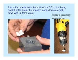 Press the impeller onto the shaft of the DC motor, being
careful not to break the impeller blades (press straightp (p g
down with uniform force). The hole in your impeller was sized
using a #44 drill bit for a 0.005 inch
interference fit between the impeller
and the DC motor shaft.and the DC motor shaft.
 