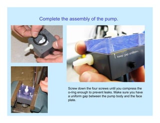 Complete the assembly of the pump.
Screw down the four screws until you compress the
o-ring enough to prevent leaks. Make sure you have
a uniform gap between the pump body and the face
plateplate.
 